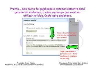 Pronto... Seu texto foi publicado e automaticamente será
         gerado um endereço. É esse endereço que você vai
                 utilizar no blog. Copie este endereço.




              Produção: Bruna Tizatto              Orientação: Profa Isolda Giani de Lima
Acadêmica do Curso de Licenciatura em Matemática    Universidade de Caxias do Sul
 