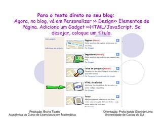Para o texto direto no seu blog:
   Agora, no blog, vá em Personalizar >> Design>> Elementos de
      Página. Adicione um Gadget >>HTML/JavaScript. Se
                    desejar, coloque um título.




              Produção: Bruna Tizatto              Orientação: Profa Isolda Giani de Lima
Acadêmica do Curso de Licenciatura em Matemática    Universidade de Caxias do Sul
 