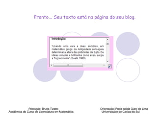 Pronto... Seu texto está na página do seu blog.




              Produção: Bruna Tizatto              Orientação: Profa Isolda Giani de Lima
Acadêmica do Curso de Licenciatura em Matemática    Universidade de Caxias do Sul
 