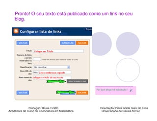 Pronto! O seu texto está publicado como um link no seu
    blog.




              Produção: Bruna Tizatto              Orientação: Profa Isolda Giani de Lima
Acadêmica do Curso de Licenciatura em Matemática    Universidade de Caxias do Sul
 