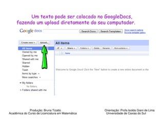 Um texto pode ser colocado no GoogleDocs,
     fazendo um upload diretamente do seu computador.




              Produção: Bruna Tizatto              Orientação: Profa Isolda Giani de Lima
Acadêmica do Curso de Licenciatura em Matemática    Universidade de Caxias do Sul
 