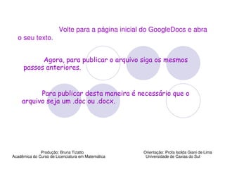 Volte para a página inicial do GoogleDocs e abra
  o seu texto.


           Agora, para publicar o arquivo siga os mesmos
     passos anteriores.


          Para publicar desta maneira é necessário que o
    arquivo seja um .doc ou .docx.




              Produção: Bruna Tizatto              Orientação: Profa Isolda Giani de Lima
Acadêmica do Curso de Licenciatura em Matemática    Universidade de Caxias do Sul
 