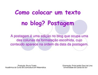 Como colocar um texto
                   no blog? Postagem

     A postagem é uma edição no blog que ocupa uma
         das colunas da formatação escolhida, cujo
     conteúdo aparece na ordem da data da postagem.




              Produção: Bruna Tizatto              Orientação: Profa Isolda Giani de Lima
Acadêmica do Curso de Licenciatura em Matemática    Universidade de Caxias do Sul
 