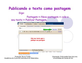 Publicando o texto como postagem
                    Siga:
                       Postagem >> Nova postagem >> cole o
         seu texto >> Publicar Postagem.




              Produção: Bruna Tizatto              Orientação: Profa Isolda Giani de Lima
Acadêmica do Curso de Licenciatura em Matemática    Universidade de Caxias do Sul
 