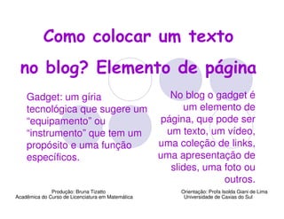 Como colocar um texto
  no blog? Elemento de página
    Gadget: um gíria                                  No blog o gadget é
    tecnológica que sugere um                            um elemento de
    “equipamento” ou                                página, que pode ser
    “instrumento” que tem um                         um texto, um vídeo,
    propósito e uma função                         uma coleção de links,
    específicos.                                   uma apresentação de
                                                      slides, uma foto ou
                                                                  outros.
              Produção: Bruna Tizatto                   Orientação: Profa Isolda Giani de Lima
Acadêmica do Curso de Licenciatura em Matemática         Universidade de Caxias do Sul
 