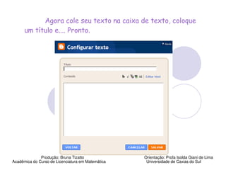 Agora cole seu texto na caixa de texto, coloque
      um título e.... Pronto.




              Produção: Bruna Tizatto              Orientação: Profa Isolda Giani de Lima
Acadêmica do Curso de Licenciatura em Matemática    Universidade de Caxias do Sul
 