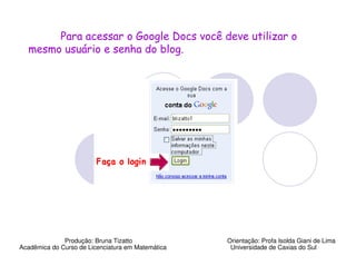 Para acessar o Google Docs você deve utilizar o
  mesmo usuário e senha do blog.




              Produção: Bruna Tizatto              Orientação: Profa Isolda Giani de Lima
Acadêmica do Curso de Licenciatura em Matemática    Universidade de Caxias do Sul
 