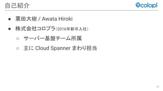 75
自己紹介
● 粟田大樹 / Awata Hiroki
● 株式会社コロプラ（2016年新卒入社）
○ サーバー基盤チーム所属
○ 主に Cloud Spanner まわり担当
 