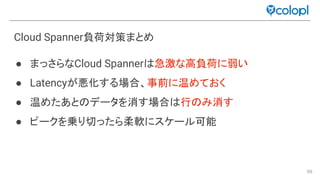 99
Cloud Spanner負荷対策まとめ
● まっさらなCloud Spanner 急激な高負荷に弱い
● Latencyが悪化する場合、事前に温めておく
● 温めたあと データを消す場合 行 み消す
● ピークを乗り切ったら柔軟にスケール可能
 