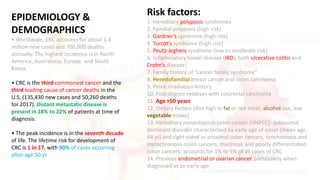EPIDEMIOLOGY &
DEMOGRAPHICS
• Worldwide, CRC accounts for about 1.4
million new cases and 700,000 deaths
annually. The highest incidence is in North
America, Australasia, Europe, and South
Korea.
• CRC is the third commonest cancer and the
third leading cause of cancer deaths in the
U.S. (135,430 new cases and 50,260 deaths
for 2017). Distant metastatic disease is
present in 18% to 22% of patients at time of
diagnosis.
• The peak incidence is in the seventh decade
of life. The lifetime risk for development of
CRC is 1 in 17, with 90% of cases occurring
after age 50 yr.
Risk factors:
1. Hereditary polyposis syndromes
2. Familial polyposis (high risk)
3. Gardner’s syndrome (high risk)
4. Turcot’s syndrome (high risk)
5. Peutz-Jeghers syndrome (low to moderate risk)
6. Inflammatory bowel disease (IBD), both ulcerative colitis and
Crohn’s disease
7. Family history of “cancer family syndrome”
8. Heredofamilial breast cancer and colon carcinoma
9. Pelvic irradiation history
10. First-degree relatives with colorectal carcinoma
11. Age >50 years
12. Dietary factors (diet high in fat or red meat, alcohol use, low
vegetable intake)
13. Hereditary nonpolyposis colon cancer (HNPCC): autosomal
dominant disorder characterized by early age of onset (mean age,
44 yr) and right-sided or proximal colon cancers, synchronous and
metachronous colon cancers, mucinous and poorly differentiated
colon cancers; accounts for 1% to 5% of all cases of CRC
14. Previous endometrial or ovarian cancer, particularly when
diagnosed at an early age
 