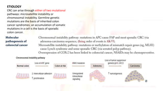 ETIOLOGY
CRC can arise through either of two mutational
pathways: microsatellite instability or
chromosomal instability. Germline genetic
mutations are the basis of inherited colon
cancer syndromes; an accumulation of somatic
mutations in a cell is the basis of sporadic
colon cancer.
 