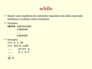 while
 Repete uma seqüência de comandos enquanto uma dada expressão 
  booleana é avaliada como verdadeira
 Formato: 
  while expressão:
        comando
        ...
        comando
 Exemplo:
  >>> a = 10
  >>> while a>8:
  ...    print a,
  ...    a = a-1
  ...
  10 9
 