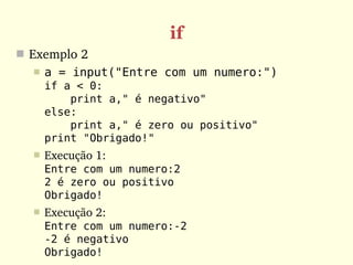 if
 Exemplo 2
     a = input("Entre com um numero:")
      if a < 0:
          print a," é negativo"
      else:
          print a," é zero ou positivo"
      print "Obrigado!"
     Execução 1:
      Entre com um numero:2
      2 é zero ou positivo
      Obrigado!
     Execução 2:
      Entre com um numero:-2
      -2 é negativo
      Obrigado!
 