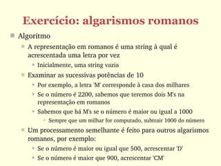 Exercício: algarismos romanos
 Algoritmo
      A representação em romanos é uma string à qual é 
       acrescentada uma letra por vez
           Inicialmente, uma string vazia
      Examinar as sucessivas potências de 10
           Por exemplo, a letra 'M' corresponde à casa dos milhares
           Se o número é 2200, sabemos que teremos dois M's na 
            representação em romanos
           Sabemos que há M's se o número é maior ou igual a 1000
               Sempre que um milhar for computado, subtrair 1000 do número
      Um processamento semelhante é feito para outros algarismos 
       romanos, por exemplo:
           Se o número é maior ou igual que 500, acrescentar 'D'
           Se o número é maior que 900, acrescentar 'CM'
 