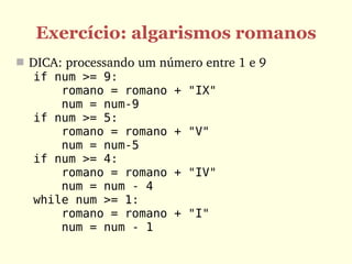 Exercício: algarismos romanos
 DICA: processando um número entre 1 e 9
   if num >= 9:
       romano = romano + "IX"
       num = num-9
   if num >= 5:
       romano = romano + "V"
       num = num-5
   if num >= 4:
       romano = romano + "IV"
       num = num - 4
   while num >= 1:
       romano = romano + "I"
       num = num - 1
 