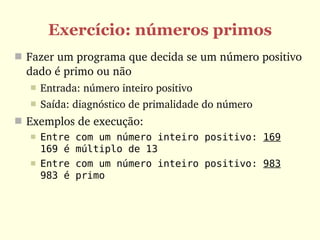 Exercício: números primos
 Fazer um programa que decida se um número positivo 
  dado é primo ou não
     Entrada: número inteiro positivo
     Saída: diagnóstico de primalidade do número
 Exemplos de execução:
     Entre com um número inteiro positivo: 169
      169 é múltiplo de 13
     Entre com um número inteiro positivo: 983
      983 é primo
 