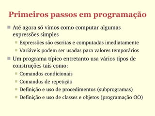 Primeiros passos em programação
 Até agora só vimos como computar algumas 
  expressões simples
      Expressões são escritas e computadas imediatamente
      Variáveis podem ser usadas para valores temporários
 Um programa típico entretanto usa vários tipos de 
  construções tais como:
      Comandos condicionais
      Comandos de repetição 
      Definição e uso de procedimentos (subprogramas)
      Definição e uso de classes e objetos (programação OO)
 