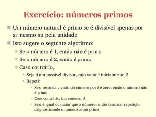Exercício: números primos
 Um número natural é primo se é divisível apenas por 
  si mesmo ou pela unidade
 Isto sugere o seguinte algoritmo:
      Se o número é 1, então não é primo
      Se o número é 2, então é primo
      Caso contrário, 
           Seja d um possível divisor, cujo valor é inicialmente 2
           Repetir
               Se o resto da divisão do número por d é zero, então o número não 
                é primo
               Caso contrário, incrementar d
               Se d é igual ou maior que o número, então terminar repetição 
                diagnosticando o número como primo
 