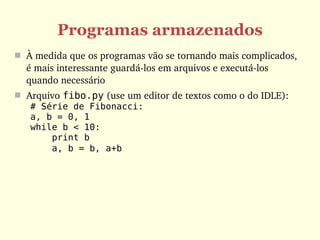 Programas armazenados
 À medida que os programas vão se tornando mais complicados, 
  é mais interessante guardá­los em arquivos e executá­los 
  quando necessário
 Arquivo fibo.py (use um editor de textos como o do IDLE):
   # Série de Fibonacci:
   a, b = 0, 1
   while b < 10:
       print b
       a, b = b, a+b 
 