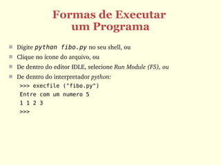 Formas de Executar
                  um Programa
 Digite python fibo.py no seu shell, ou
 Clique no ícone do arquivo, ou 
 De dentro do editor IDLE, selecione Run Module (F5), ou
 De dentro do interpretador python:
   >>> execfile ("fibo.py")
   Entre com um numero 5
   1 1 2 3
   >>>
 