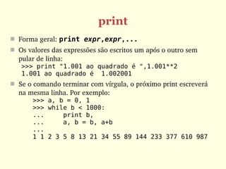 print
 Forma geral: print expr,expr,...
 Os valores das expressões são escritos um após o outro sem 
  pular de linha: 
   >>> print "1.001 ao quadrado é ",1.001**2
   1.001 ao quadrado é 1.002001
 Se o comando terminar com vírgula, o próximo print escreverá 
  na mesma linha. Por exemplo:
       >>> a, b = 0, 1
       >>> while b < 1000:
       ...     print b,
       ...     a, b = b, a+b
       ...
       1 1 2 3 5 8 13 21 34 55 89 144 233 377 610 987
 
