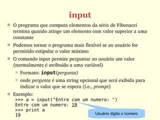 input
 O programa que computa elementos da série de Fibonacci 
  termina quando atinge um elemento com valor superior a uma 
  constante
 Podemos tornar o programa mais flexível se ao usuário for 
  permitido estipular o valor máximo
 O comando input permite perguntar ao usuário um valor 
  (normalmente é atribuído a uma variável)
      Formato: input(pergunta)
      onde pergunta é uma string opcional que será exibida para 
       indicar o valor que se espera (i.e., prompt)
 Exemplo:
   >>> a = input("Entre com um numero: ")
   Entre com um numero: 19
   >>> print a
   19                            Usuário digita o número
 