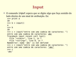 Input
 O comando input espera que se digite algo que faça sentido do 
  lado direito de um sinal de atribuição. Ex:
   >>> print a
   19
   >>> b = input()
   a
   >>> b
   19
   >>> c = input("entre com uma cadeia de caracteres: ")
   entre com uma cadeia de caracteres: abc
   Traceback (most recent call last):
     File "<stdin>", line 1, in ?
     File "<string>", line 0, in ?
   NameError: name 'abc' is not defined
   >>> c = input("entre com uma cadeia de caracteres: ")
   entre com uma cadeia de caracteres: "abc"
   >>> c
   'abc'
 