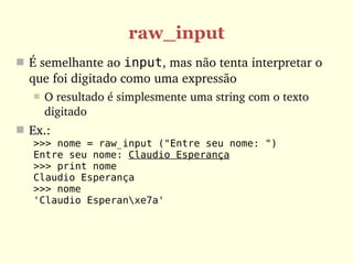 raw_input
 É semelhante ao input, mas não tenta interpretar o 
  que foi digitado como uma expressão
      O resultado é simplesmente uma string com o texto 
       digitado
 Ex.:
   >>> nome = raw_input ("Entre seu nome: ")
   Entre seu nome: Claudio Esperança
   >>> print nome
   Claudio Esperança
   >>> nome
   'Claudio Esperanxe7a'
 