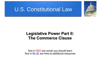 U.S. Constitutional Law
Legislative Power Part II:Legislative Power Part II:
The Commerce ClauseThe Commerce Clause
Text in RED are words you should learn
Text in BLUE are links to additional resources
 