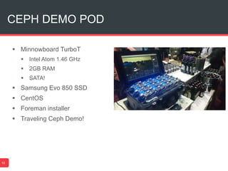 CEPH DEMO POD
10
 Minnowboard TurboT
 Intel Atom 1.46 GHz
 2GB RAM
 SATA!
 Samsung Evo 850 SSD
 CentOS
 Foreman installer
 Traveling Ceph Demo!
 