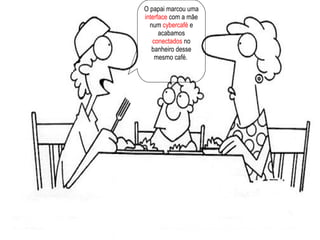O papai marcou uma  interface  com a mãe num  cybercafé  e acabamos  conectados  no banheiro desse mesmo café.  