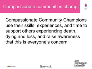 Compassionate communities champions  Compassionate Community Champions use their skills, experiences, and time to support others experiencing death, dying and loss, and raise awareness that this is everyone’s concern  