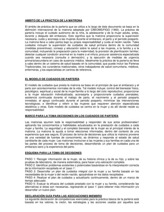 AMBITO DE LA PRÁCTICA DE LA MATRONA
El ámbito de práctica de la partería que se utiliza a lo largo de éste documento se basa en la
definición internacional de la matrona adoptada por CIM/OMS/FIGO (1992). La práctica de
partería incluye el cuidado autónomo de la niña, la adolescente y de la mujer adulta, antes,
durante y después del embarazo. Esto significa que la matrona proporciona la supervisión
necesaria, cuida y aconseja a las mujeres durante el embarazo, el parto y el período posparto.
La matrona lleva a cabo partos bajo su propia responsabilidad y cuida al recién nacido. Tales
cuidados incluyen la supervisión de cuidados de salud primaria dentro de la comunidad
(medidas preventivas); consejo y educación sobre la salud a las mujeres, a la familia y a la
comunidad, incluyendo la preparación para la maternidad; la provisión de planificación familiar;
detectar cualquier condición anormal en la madre o el niño/a; procurar asistencia especializada
cuando sea necesaria (consulta o derivación); y la ejecución de medidas de urgencia
primaria/secundaria en caso de ausencia médica. Idealmente la práctica de la partería se lleva
a cabo dentro de un sistema de salud basado en la comunidad, que puede incluir las Parteras
Tradicionales, los curanderos tradicionales, otros trabajadores de salud comunitaria, médicos,
enfermeras, y los especialistas en centros de referencia.
EL MODELO DE CUIDADOS DE PARTERÍA
El modelo de cuidados que presta la matrona se basa en el principio de que el embarazo y el
parto son acontecimientos normales de la vida. Tal modelo incluye: control del bienestar físico,
psicológico, espiritual y social de la mujer/familia a lo largo del ciclo reproductivo; proporcionar
a la mujer educación individualizada, aconsejarla y proporcionarle cuidados prenatales;
asistencia continuada durante el trabajo de parto, el nacimiento y el periodo posparto
inmediato; el apoyo continuado durante el periodo posparto; minimizar las intervenciones
tecnológicas; e identificar y referir a las mujeres que requieren atención especializada
obstétrica u otras. Este modelo de cuidados se centra en la mujer y es allí donde reside su
responsabilidad.
MARCO PARA LA TOMA DECISIONES EN LOS CUIDADOS DE PARTERÍA
Las matronas asumen toda la responsabilidad y responden de sus actos profesionales1
aplicando los conocimientos y habilidades actualizados en la prestación de cuidados a cada
mujer y familia. La seguridad y el completo bienestar de la mujer es el principal interés de la
matrona. La matrona la ayuda a tomar elecciones informadas, dentro del contexto de una
experiencia que sea segura. El proceso de toma de decisiones que utiliza la matrona proviene
de una variedad de fuentes de conocimiento, es dinámico y responde al estado de salud
cambiante de cada mujer. Las matronas involucran a las mujeres y sus familias en cada una de
las partes del proceso de toma de decisiones, desarrollando un plan de cuidados para un
embarazo sano y la experiencia del parto.
ESQUEMA PARA LA TOMA DE DECISIONES
PASO 1: Recoger información de la mujer, de su historia clínica y la de su hijo, y sobre las
pruebas de laboratorio, de manera sistemática, para hacer una valoración completa
PASO 2: Identificar problemas existentes o potenciales basándose en fa interpretación correcta
de la información recopilada en el ‘paso 1’.
PASO 3: Desarrollar un plan de cuidados integral con la mujer y su familia basado en las
necesidades de la mujer o del recién nacido, apoyándose en los datos recopilados.
PASO 4: Realizar el plan de cuidados y actualizarlo continuamente, dentro de un marco de
tiempo adecuado.
PASO 5: Evaluar la eficacia del cuidado prestado con la mujer y su familia, considerando las
alternativas si éstas son necesarias, regresando al ‘paso 1’ para obtener más información y/o
desarrollar un nuevo plan.
DECLARACIÓN GUÍA PARA LAS ASOCIACIONES MIEMBRO
La siguiente declaración de competencias esenciales para la práctica básica de la partería está
basada en los valores, la visión, las estrategias y las acciones usadas por aquellos que
 