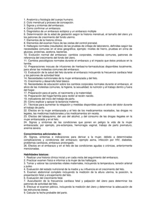 1. Anatomía y fisiología del cuerpo humano.
2. Ciclo menstrual y proceso de concepción.
3. Signos y síntomas del embarazo.
4. Como confirmar un embarazo.
5. Diagnóstico de un embarazo ectópico y un embarazo múltiple
6. Determinación de la edad de gestación según la historia menstrual, el tamaño del útero y/o
los patrones de crecimiento del fondo uterino.
7. Elementos de la historia clínica.
8. Elementos del examen físico de las visitas del control prenatal.
9. Hallazgos normales (resultados) de las pruebas de cribaje de laboratorio, definidas según las
necesidades comunes en el área geográfica; ejemplo: niveles de hierro, pruebas en orina de
glucosa, proteínas, acetona, bacterias.
10. Evolución normal del embarazo: cambios corporales, molestias comunes, patrones de
referencia del crecimiento del fondo del útero.
11. Cambios psicológicos normales durante el embarazo y el impacto que éstos produce en la
familia.
12. Preparaciones inocuas de infusiones de hierbas/no-farmacéuticas disponibles localmente,
para aliviar las molestias comunes del embarazo.
13. Evaluación de la salud del feto durante el embarazo incluyendo la frecuencia cardiaca fetal
y los patrones de actividad fetal.
14. Necesidades nutricionales de la mujer embarazada y del feto.
15. Crecimiento y desarrollo fetal básico.
16. Necesidades de educación sobre los cambios corporales normales durante el embarazo, el
alivio de las molestias comunes, la higiene, la sexualidad, la nutrición y el trabajo dentro y fuera
del hogar.
17. Preparación para el parto, el nacimiento y la maternidad.
18. Preparación del hogar/familia para recibir al recién nacido.
19. indicadores del inicio del trabajo de parto.
20. Cómo explicar y apoyar la lactancia materna.
21. Técnicas para aumentar la relajación y medidas disponibles para el alivio del dolor durante
el trabajo de parlo.
22. Efectos en la mujer embarazada y el feto de los medicamentos recetados, las drogas no
legales, las medicinas tradicionales y los medicamentos sin receta.
23. Efectos del tabaquismo, del uso del alcohol, y del consumo de las drogas ilegales en la
mujer embarazada y en el feto.
24. Signos y síntomas de las condiciones que ponen en peligro la vida de la mujer
embarazada; por ejemplo, pre-eclampsia, hemorragia vaginal, trabajo de parlo prematuro,
anemia severa.
Conocimientos adicionales de:
25. Signos, síntomas e indicaciones para derivar a la mujer, debido a determinadas
complicaciones y condiciones del embarazo; ejemplo asma, infección por HIV, diabetes,
problemas cardíacos, embarazo prolongado.
26. Efectos en el embarazo y en el feto de las condiciones agudas o crónicas, anteriormente
mencionadas.
Habilidades básicas:
1. Realizar una historia clínica inicial y en cada visita del seguimiento del embarazo.
2. Practicar examen físico e informar a la mujer de los hallazgos.
3. Tomar y valorar las constantes vitales maternales, incluyendo la temperatura, tensión arterial
y pulso.
4. Evaluación del estado nutricional de la madre y su influencia en el crecimiento del feto.
5. Examen abdominal completo incluyendo la medición de la altura uterina, la posición, la
presentación fetal y encajamiento del feto.
6. Evaluación del crecimiento fetal.
7. Auscultación de la frecuencia cardiaca fetal y palpación del útero para determinar los
patrones de actividad del feto.
8. Efectuar el examen pélvico, incluyendo la medición del útero y determinar la adecuación de
las estructuras óseas.
9. Calcular la fecha probable del parto.
 