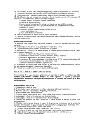 10. Enseñar a las mujeres sobre los signos de peligro y cuándo/cómo contactar con la matrona.
11. Enseñar y/o demostrar medidas para disminuir las molestias comunes del embarazo.
12. Proporcionar guía y preparación básica para el parto, el nacimiento y la maternidad.
13. Identificación de las variaciones, respecto a la normalidad, durante el transcurso del
embarazo y poner en marcha las medidas necesarias para:
a) nutrición materna escasa y/o nutrición inadecuada,
b) crecimiento fetal inadecuado,
c) tensión arterial elevada, proteinuria, presencia de edemas notables, cefalea
severa, cambios visuales, dolor epigástrico asociado a la tensión arterial elevada,
d) hemorragia vaginal,
e) embarazo múltiple, posición fetal anormal a término,
1) muerte fetal intrauterina,
g) rotura prematura de membranas,
14. Realizar las medidas de reanimación de forma competente.
15. Registrar los hallazgos en la historia clínica incluyendo las actividades efectuadas y las que
necesitan seguimiento.
Habilidades adicionales:
16. Asesorar a las mujeres sobre los hábitos de salud; Ej. nutrición, ejercicio, seguridad, dejar
de fumar.
17. Efectuar pelvimetría clínica (evaluación de los huesos de la pelvis)
18. Control de la frecuencia cardiaca fetal mediante el “doppler
19. Identificación y derivación de las variaciones en relación a la normalidad durante el curso
del embarazo, tales como:
a) retraso de crecimiento intrauterino, macrosomía fetal,
b) sospecha de polihidramnios, diabetes, anomalía fetal (Ej.: oliguria),
c) resultados anormales en las pruebas de laboratorio,
d) infecciones; Ej.: enfermedades de transmisión sexual (ETS), vaginitis, infecciones del
tracto urinario, infecciones de las vías respiratorias altas,
e) valoración del feto en el embarazo prolongado,
20. Tratamiento y/o colaboración en el manejo de las variaciones antes mencionadas, según
las normas de práctica local y los recursos disponibles.
21. Realizar una versión externa en una presentación de nalgas
CUIDADOS DURANTE EL PARTO Y EL NACIMIENTO
Competencia # 4: Las matronas proporcionan durante el parto un cuidado de alta
calidad, culturalmente sensible. Dirigen un parto higiénico y seguro, y manejan
determinadas situaciones de urgencia para optimizar la salud de las mujeres y de sus
recién nacidos.
Conocimientos básicos de:
1. Fisiología del trabajo de parto.
2. Anatomía del cráneo fetal, diámetros críticos y puntos anatómicos importantes.
3. Aspectos culturales y psicológicos del parto y el nacimiento.
4. Indicadores del ¡nido del trabajo parto.
5. Progreso normal del trabajo de parto y cómo utilizar el partograma o instrumento similar.
6. Medidas para valorar el bienestar del teto durante el parto.
7. Medidas para valorar el bienestar de la madre durante el parto.
8. Proceso de descenso del feto a través de la pelvis durante el trabajo de parto y el
alumbramiento.
9. Medidas reconfortantes durante el parto, Ej. la presencia o asistencia de la familia, la
posición, la hidratación, el apoyo emocional, métodos no farmacológicos para el alivio del dolor.
10. Transición del recién nacido a la vida extrauterina.
11. Cuidados físicos del recién nacido - respiración, calor, nutrición.
12. Promover el contacto piel a piel entre la madre y el recién nacido, si es adecuado.
13. Modos de apoyar y promover la lactancia materna, exclusiva y sin interrupción,
14. Dirección fisiológica del alumbramiento.
 
