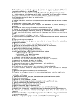 15. Indicadores para medidas de urgencia, Ej. retención de la placenta, distocia del hombro,
hemorragia uterina atónica, asfixia neonatal.
16. Indicaciones para el parto instrumentado: Ej. sufrimiento fetal, desproporción pelvi-fetal.
17. Indicaciones de complicaciones en el parto: hemorragia, parto estacionado, distocias,
eclampsia, sufrimiento matemo, sufrimiento del feto, infección, prolapso del cordón
18. Principios de la dirección activa del alumbramiento.
Habilidades básicas:
1. Realizar una historia específica y controlar las constantes vitales maternas durante el trabajo
de parto.
2. Llevar a cabo un examen físico estandarizado.
3. Realizar una exploración abdominal completa para determinar la posición del feto y su
descenso.
4. Valoración de la frecuencia y eficacia de las contracciones uterinas.
5. Realizar un examen pélvico completo y preciso para determinar la dilatación, el descenso
fetal, la presentación fetal, la posición, el estado de las membranas, y la capacidad pélvica.
6. Seguir la evolución del trabajo de parto, usando el partograrna u otro instrumento similar de
registro.
7. Proporcionar soporte psicológico a la mujer y familia
8. Proporcionar hidratación adecuada, nutrición y medidas reconfortantes durante el trabajo de
parto.
9. Proporcionar cuidado de la vejiga.
10. Identificar prontamente los patrones anormales de parto con intervención adecuada e
inmediata y/o derivación.
11. Ejecutar maniobras manuales adecuadas para un parto de vértice.
12. Manejo de las circulares de cordón en el cuello del bebé en el nacimiento.
13. Práctica de la episiotomía si es necesaria.
14. Reparación de la episiotomía si es necesario.
15. Apoyar el proceso fisiológico del alumbramiento.
16. Dirigir activamente el manejo del alumbramiento que incluye:
a. Administración de oxitocina.
b. Pinzamiento y corle precoz del cordón.
c. Tracción controlada del cordón.
17. Prevenir la inversión uterina durante la fase del alumbramiento.
18. Inspección de la placenta y las membranas para verificar que están enteras.
19. Estimación de la pérdida de sangre de la madre.
20. Inspección de laceraciones vaginales y cervicales.
21. Reparación de laceraciones vaginales/perineales y de la episiotomía.
22. Manejo de la hemorragia posparto.
23. Proporcionar un ambiente seguro para promover el vínculo madre e hijo.
24. Iniciar la lactancia materna lo antes posible después del parto, apoyando una lactancia
exclusiva.
25. Realizar un examen físico estandarizado al recién nacido.
26. Registrar los hallazgos, incluyendo los actos realizados y los que necesitan seguimiento.
Habilidades adicionales:
27. Realizar las maniobras manuales adecuadas ante un parto de cara o de nalgas.
25. Inyectar anestesia local.
29. Aplicar un “vacum extractor’ o fórceps.
30. Manejo inicial de mala presentación, distocia de hombro, y sufrimiento fetal.
31. Identificar y manejar un prolapso del cordón umbilical.
32. Ejecutar una extracción manual de la placenta.
33. Identificar y reparar laceraciones cervicales.
34. Efectuar compresión interna birnanual del útero para controlar la hemorragia.
35. Insertar vías intravenosas, extraer sangre y hacer pruebas del hematocrito y hemoglobina.
36. Prescribir y/o administrar métodos farmacológicos para aliviar el dolor, cuando sea
necesario.
37. Administración adecuada de oxitócicos para estimular o inducir el parto y en el tratamiento
de la hemorragia posparto.
38. Derivar a tiempo a la mujer que necesita cuidados adicionales /de emergencia.
 