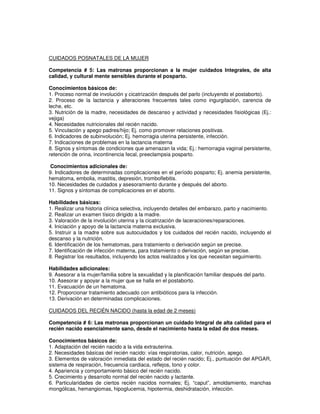 CUIDADOS POSNATALES DE LA MUJER
Competencia # 5: Las matronas proporcionan a la mujer cuidados Integrales, de alta
calidad, y cultural mente sensibles durante el posparto.
Conocimientos básicos de:
1. Proceso normal de involución y cicatrización después del parlo (incluyendo el postaborto).
2. Proceso de la lactancia y alteraciones frecuentes tales como ingurgitación, carencia de
leche, etc.
3. Nutrición de la madre, necesidades de descanso y actividad y necesidades fisiológicas (Ej.:
vejiga)
4. Necesidades nutricionales del recién nacido.
5. Vinculación y apego padres/hijo; Ej. como promover relaciones positivas.
6. Indicadores de subinvolución; Ej. hemorragia uterina persistente, infección.
7. Indicaciones de problemas en la lactancia materna
8. Signos y síntomas de condiciones que amenazan la vida; Ej.: hemorragia vaginal persistente,
retención de orina, incontinencia fecal, preeclampsia posparto.
Conocimientos adicionales de:
9. Indicadores de determinadas complicaciones en el período posparto; Ej. anemia persistente,
hematoma, embolia, mastitis, depresión, tromboflebitis.
10. Necesidades de cuidados y asesoramiento durante y después del aborto.
11. Signos y síntomas de complicaciones en el aborto.
Habilidades básicas:
1. Realizar una historia clínica selectiva, incluyendo detalles del embarazo, parto y nacimiento.
2. Realizar un examen tísico dirigido a la madre.
3. Valoración de la involución uterina y la cicatrización de laceraciones/reparaciones.
4. Iniciación y apoyo de la lactancia materna exclusiva.
5. Instruir a la madre sobre sus autocuidados y los cuidados del recién nacido, incluyendo el
descanso y la nutrición.
6. Identificación de los hematomas, para tratamiento o derivación según se precise.
7. Identificación de infección materna, para tratamiento o derivación, según se precise.
8. Registrar los resultados, incluyendo los actos realizados y los que necesitan seguimiento.
Habilidades adicionales:
9. Asesorar a la mujer/familia sobre la sexualidad y la planificación familiar después del parto.
10. Asesorar y apoyar a la mujer que se halla en el postaborto.
11. Evacuación de un hematoma.
12. Proporcionar tratamiento adecuado con antibióticos para la infección.
13. Derivación en determinadas complicaciones.
CUIDADOS DEL REClÉN NACIDO (hasta la edad de 2 meses)
Competencia # 6: Las matronas proporcionan un cuidado Integral de alta calidad para el
recién nacido esencialmente sano, desde el nacimiento hasta la edad de dos meses.
Conocimientos básicos de:
1. Adaptación del recién nacido a la vida extrauterina.
2. Necesidades básicas del recién nacido: vías respiratorias, calor, nutrición, apego.
3. Elementos de valoración inmediata del estado del recién nacido; Ej., puntuación del APGAR,
sistema de respiración, frecuencia cardiaca, reflejos, tono y color.
4. Apariencia y comportamiento básico del recién nacido.
5. Crecimiento y desarrollo normal del recién nacido y lactante.
6. Particularidades de ciertos recién nacidos normales; Ej. “caput”, amoldamiento, manchas
mongólicas, hemangiomas, hipoglucemia, hipotermia, deshidratación, infección.
 