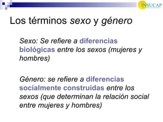 Los términos  sexo  y  género Sexo: Se refiere a  diferencias biológicas  entre los sexos (mujeres y hombres) Género: se refiere a  diferencias socialmente construidas  entre los sexos (que determinan la relación social entre mujeres y hombres) 