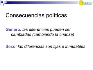 Consecuencias políticas Género : las diferencias pueden ser cambiadas (cambiando la crianza) Sexo : las diferencias son fijas e inmutables  