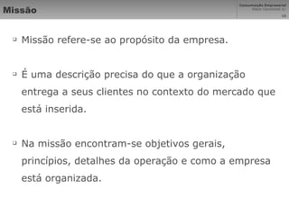 Missão Missão refere-se ao propósito da empresa. É uma descrição precisa do que a organização entrega a seus clientes no contexto do mercado que está inserida.  Na missão encontram-se objetivos gerais, princípios, detalhes da operação e como a empresa está organizada. 