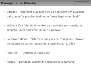 Exemplos de Missão Citibank - "Oferecer qualquer serviço financeiro em qualquer país, onde for possível fazê-lo de forma legal e rentável." McDonald's - "Servir alimentos de qualidade com rapidez e simpatia, num ambiente limpo e agradável." Localiza National - "Oferecer soluções de transporte, através do aluguel de carros, buscando a excelência." (1989) Pepsi Co. - "Derrotar a Coca-Cola" Honda - "Esmagar, espremer e massacrar a Yamaha" 