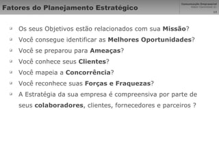 Fatores do Planejamento Estratégico Os seus Objetivos estão relacionados com sua  Missão ? Você consegue identificar as  Melhores Oportunidades ? Você se preparou para  Ameaças ?  Você conhece seus  Clientes ?  Você mapeia a  Concorrência ?  Você reconhece suas  Forças e Fraquezas ? A Estratégia da sua empresa é compreensiva por parte de seus  colaboradores , clientes, fornecedores e parceiros ? 