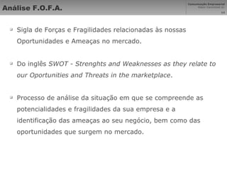 Análise F.O.F.A. Sigla de Forças e Fragilidades relacionadas às nossas Oportunidades e Ameaças no mercado. Do inglês  SWOT - Strenghts and Weaknesses as they relate to our Oportunities and Threats in the marketplace . Processo de análise da situação em que se compreende as potencialidades e fragilidades da sua empresa e a identificação das ameaças ao seu negócio, bem como das oportunidades que surgem no mercado. 
