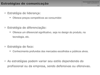 Estratégias de comunicação Estratégia de liderança:  Oferece preços competitivos ao consumidor. Estratégia de diferenciação: Oferece um diferencial significativo, seja no design do produto, na tecnologia, etc. Estratégia de foco:  Conhecimento profundos dos mercados escolhidos e públicos alvos. As estratégias podem variar seu estilo dependendo do profissional ou da empresa, sendo defensivas ou ofensivas. 