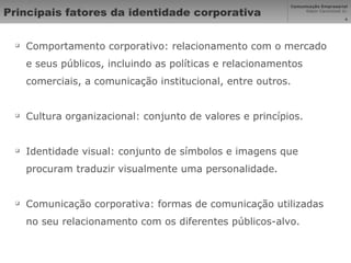 Principais fatores da identidade corporativa Comportamento corporativo: relacionamento com o mercado e seus públicos, incluindo as políticas e relacionamentos comerciais, a comunicação institucional, entre outros. Cultura organizacional: conjunto de valores e princípios. Identidade visual: conjunto de símbolos e imagens que procuram traduzir visualmente uma personalidade. Comunicação corporativa: formas de comunicação utilizadas no seu relacionamento com os diferentes públicos-alvo. 