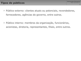 Tipos de públicos Público externo: clientes atuais ou potenciais, revendedores, fornecedores, agências do governo, entre outros. Público interno: membros da organização, funcionários, acionistas, diretoria, representantes, filiais, entre outros. 