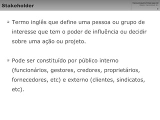 Stakeholder Termo inglês que define uma pessoa ou grupo de interesse que tem o poder de influência ou decidir sobre uma ação ou projeto. Pode ser constituído por público interno (funcionários, gestores, credores, proprietários, fornecedores, etc) e externo (clientes, sindicatos, etc). 