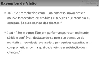 Exemplos de Visão   3M- "Ser reconhecida como uma empresa inovadora e a melhor fornecedora de produtos e serviços que atendam ou excedam às expectativas dos clientes." Itaú - "Ser o banco líder em performance, reconhecimento sólido e confiável, destacando-se pelo uso agressivo do marketing, tecnologia avançada e por equipes capacitadas, comprometidas com a qualidade total e a satisfação dos clientes." 