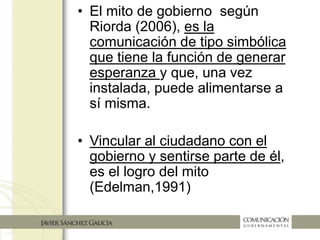 • El mito de gobierno según Riorda
(2006) es la comunicación de tipo
simbólica que tiene la función de
generar esperanza y que, una vez
instalada, puede alimentarse a sí
misma
• Vincular al ciudadano con el
gobierno y sentirse parte de él
es el logro del mito
(Edelman,1991)
 