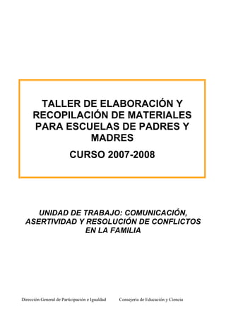 Dirección General de Participación e Igualdad Consejería de Educación y Ciencia
TALLER DE ELABORACIÓN Y
RECOPILACIÓN DE MATERIALES
PARA ESCUELAS DE PADRES Y
MADRES
CURSO 2007-2008
UNIDAD DE TRABAJO: COMUNICACIÓN,
ASERTIVIDAD Y RESOLUCIÓN DE CONFLICTOS
EN LA FAMILIA
 